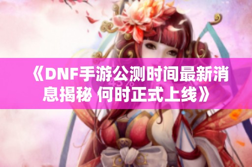 《DNF手游公测时间最新消息揭秘 何时正式上线》