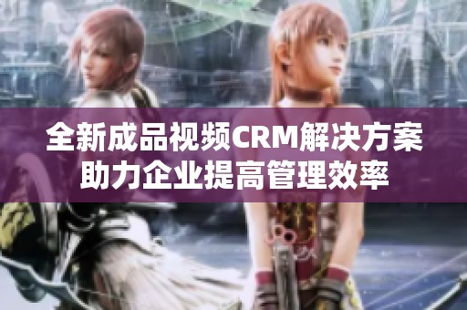 全新成品视频CRM解决方案助力企业提高管理效率