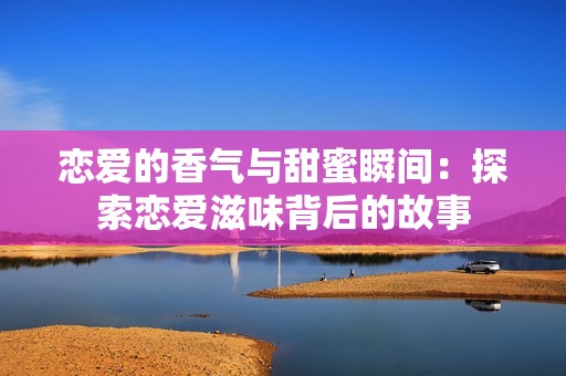 恋爱的香气与甜蜜瞬间：探索恋爱滋味背后的故事