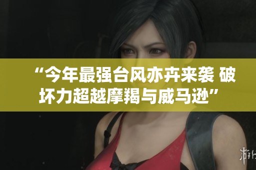 “今年最强台风亦卉来袭 破坏力超越摩羯与威马逊”
