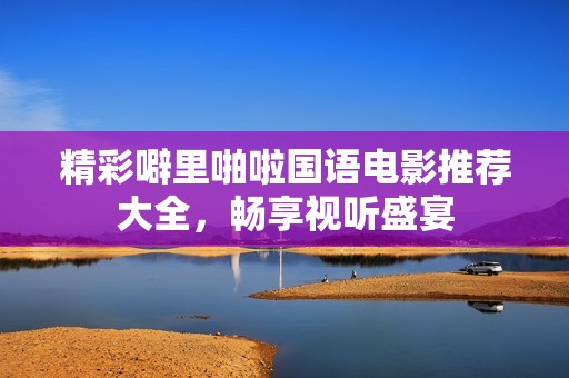 精彩噼里啪啦国语电影推荐大全，畅享视听盛宴