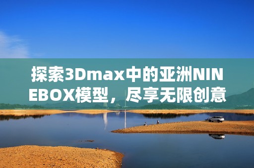 探索3Dmax中的亚洲NINEBOX模型，尽享无限创意与灵感