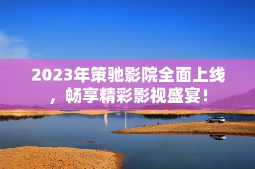 2023年策驰影院全面上线，畅享精彩影视盛宴！