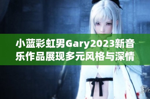 小蓝彩虹男Gary2023新音乐作品展现多元风格与深情主题