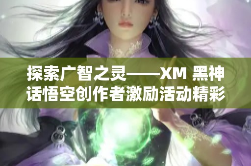 探索广智之灵——XM 黑神话悟空创作者激励活动精彩回顾