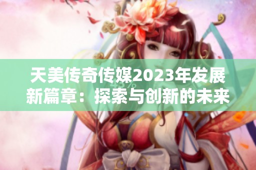 天美传奇传媒2023年发展新篇章：探索与创新的未来之路