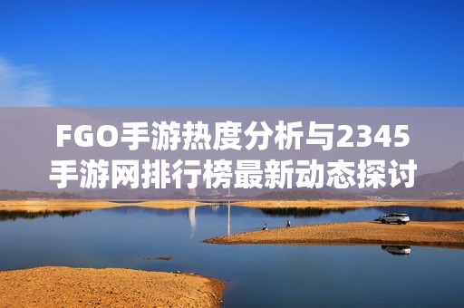 FGO手游热度分析与2345手游网排行榜最新动态探讨