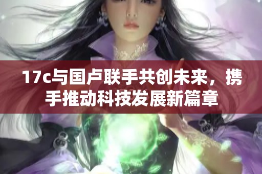 17c与国卢联手共创未来，携手推动科技发展新篇章