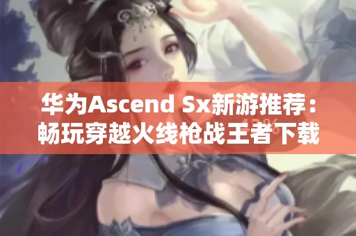 华为Ascend Sx新游推荐：畅玩穿越火线枪战王者下载攻略