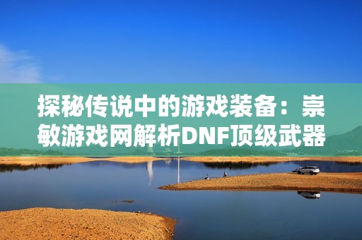 探秘传说中的游戏装备：崇敏游戏网解析DNF顶级武器收藏