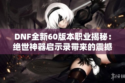 DNF全新60版本职业揭秘：绝世神器启示录带来的震撼体验