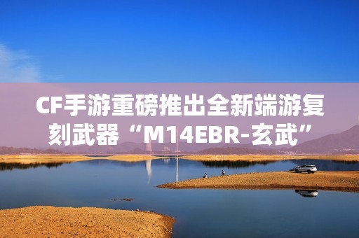 CF手游重磅推出全新端游复刻武器“M14EBR-玄武”