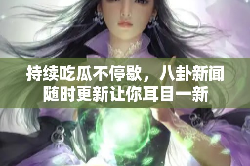 持续吃瓜不停歇，八卦新闻随时更新让你耳目一新