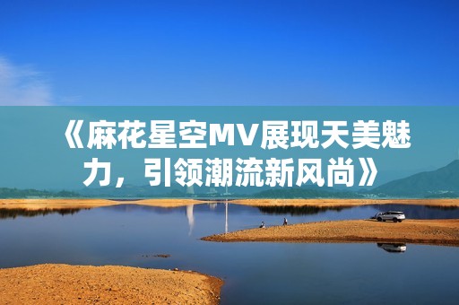 《麻花星空MV展现天美魅力，引领潮流新风尚》