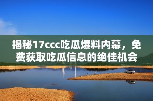 揭秘17ccc吃瓜爆料内幕，免费获取吃瓜信息的绝佳机会