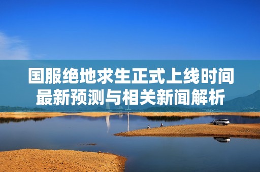 国服绝地求生正式上线时间最新预测与相关新闻解析