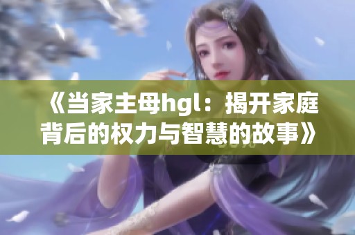 《当家主母hgl：揭开家庭背后的权力与智慧的故事》