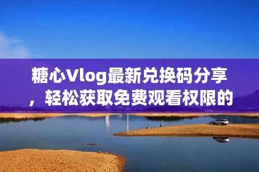 糖心Vlog最新兑换码分享，轻松获取免费观看权限的方法