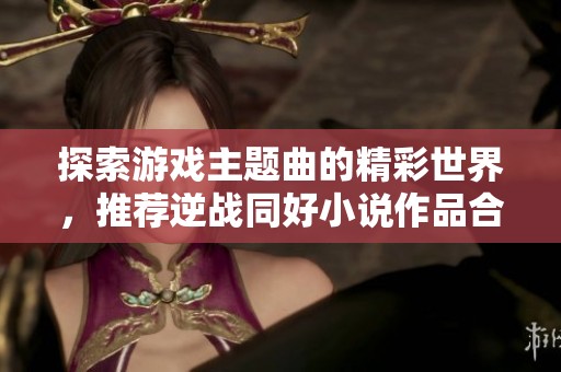 探索游戏主题曲的精彩世界，推荐逆战同好小说作品合集