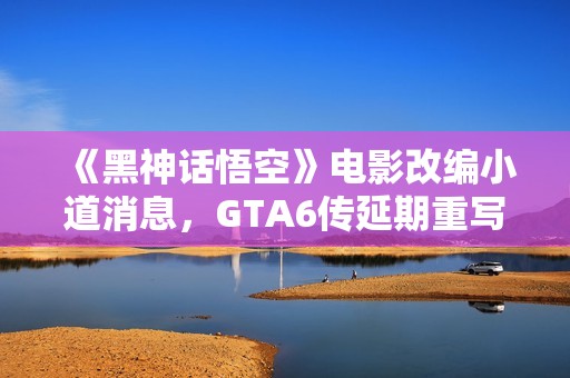 《黑神话悟空》电影改编小道消息，GTA6传延期重写引热议