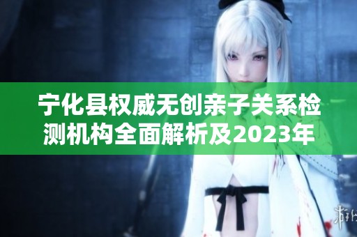 宁化县权威无创亲子关系检测机构全面解析及2023年度数据汇总