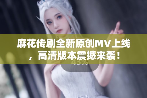 麻花传剧全新原创MV上线，高清版本震撼来袭！