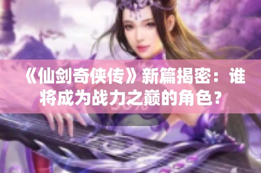 《仙剑奇侠传》新篇揭密：谁将成为战力之巅的角色？