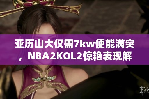 亚历山大仅需7kw便能满突，NBA2KOL2惊艳表现解析