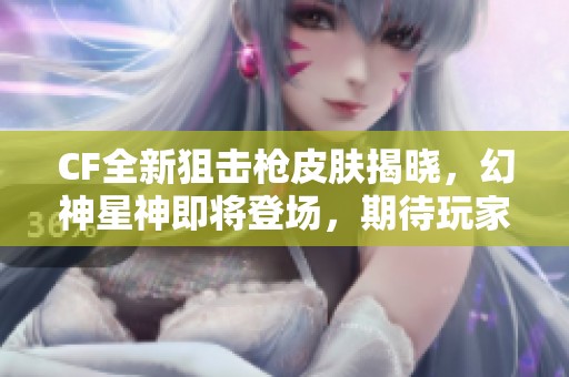 CF全新狙击枪皮肤揭晓，幻神星神即将登场，期待玩家体验