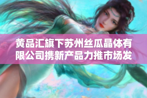 黄品汇旗下苏州丝瓜晶体有限公司携新产品力推市场发展