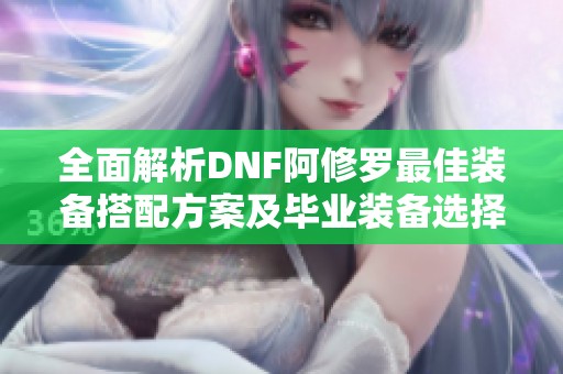 全面解析DNF阿修罗最佳装备搭配方案及毕业装备选择方法