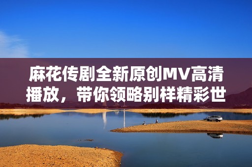 麻花传剧全新原创MV高清播放，带你领略别样精彩世界