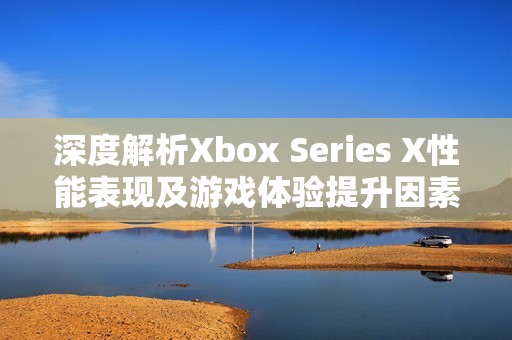 深度解析Xbox Series X性能表现及游戏体验提升因素