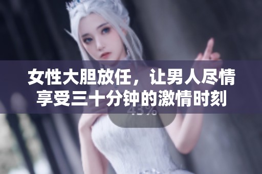 女性大胆放任，让男人尽情享受三十分钟的激情时刻