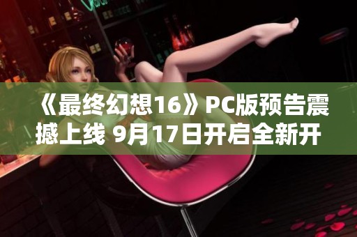 《最终幻想16》PC版预告震撼上线 9月17日开启全新开放世界探险