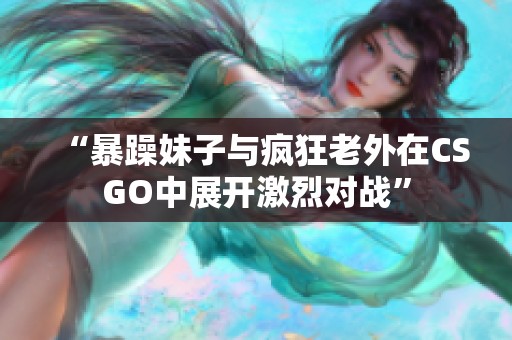 “暴躁妹子与疯狂老外在CSGO中展开激烈对战”