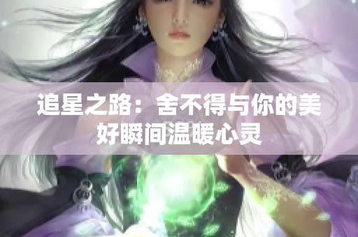 追星之路：舍不得与你的美好瞬间温暖心灵