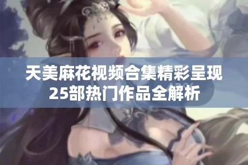 天美麻花视频合集精彩呈现25部热门作品全解析