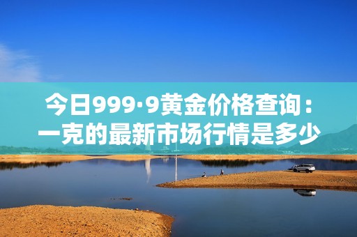 今日999·9黄金价格查询：一克的最新市场行情是多少