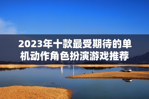 2023年十款最受期待的单机动作角色扮演游戏推荐