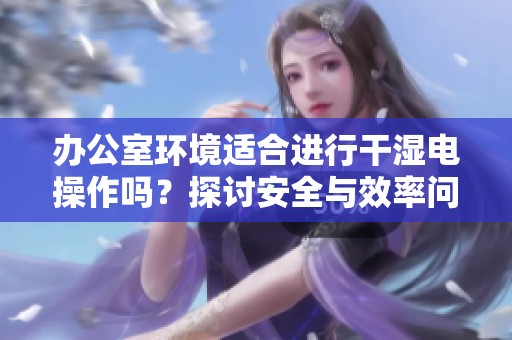 办公室环境适合进行干湿电操作吗？探讨安全与效率问题