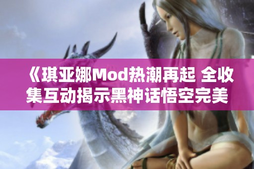 《琪亚娜Mod热潮再起 全收集互动揭示黑神话悟空完美结局》