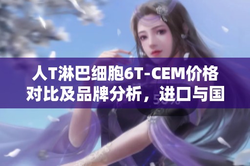 人T淋巴细胞6T-CEM价格对比及品牌分析，进口与国产选择指南