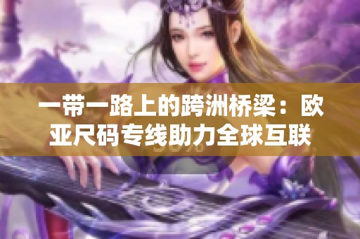 一带一路上的跨洲桥梁：欧亚尺码专线助力全球互联