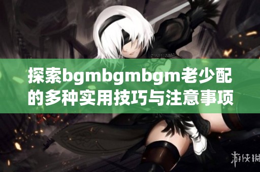 探索bgmbgmbgm老少配的多种实用技巧与注意事项