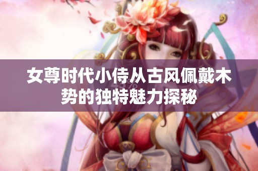 女尊时代小侍从古风佩戴木势的独特魅力探秘