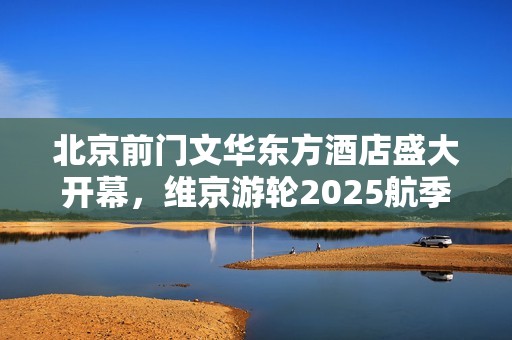 北京前门文华东方酒店盛大开幕，维京游轮2025航季新航线正式发布