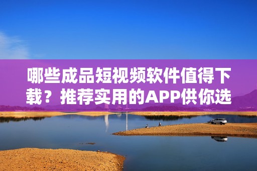 哪些成品短视频软件值得下载？推荐实用的APP供你选择