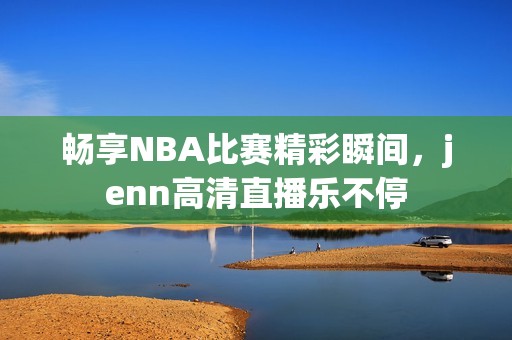 畅享NBA比赛精彩瞬间，jenn高清直播乐不停