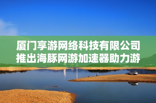 厦门享游网络科技有限公司推出海豚网游加速器助力游戏畅玩体验